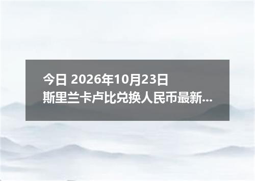 今日 2026年10月23日 斯里兰卡卢比兑换人民币最新汇率行情