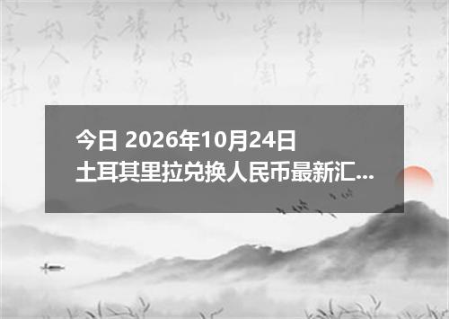 今日 2026年10月24日 土耳其里拉兑换人民币最新汇率行情