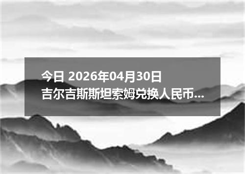 今日 2026年04月30日 吉尔吉斯斯坦索姆兑换人民币最新汇率行情