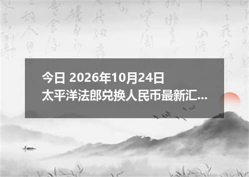 今日 2026年10月24日 太平洋法郎兑换人民币最新汇率行情