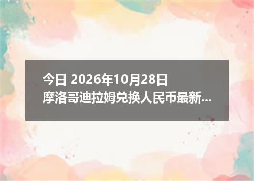 今日 2026年10月28日 摩洛哥迪拉姆兑换人民币最新汇率行情