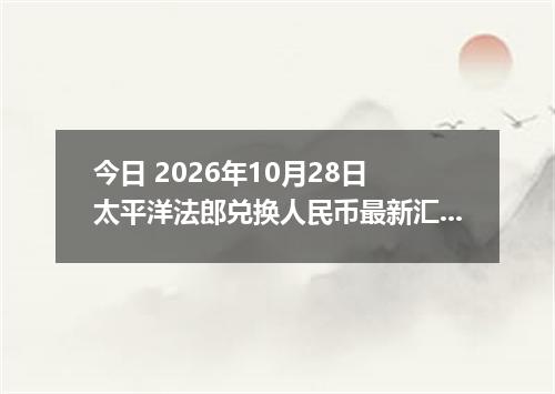 今日 2026年10月28日 太平洋法郎兑换人民币最新汇率行情