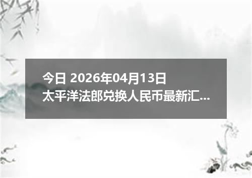 今日 2026年04月13日 太平洋法郎兑换人民币最新汇率行情