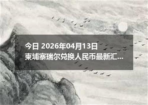 今日 2026年04月13日 柬埔寨瑞尔兑换人民币最新汇率行情