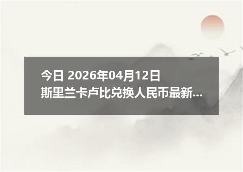 今日 2026年04月12日 斯里兰卡卢比兑换人民币最新汇率行情