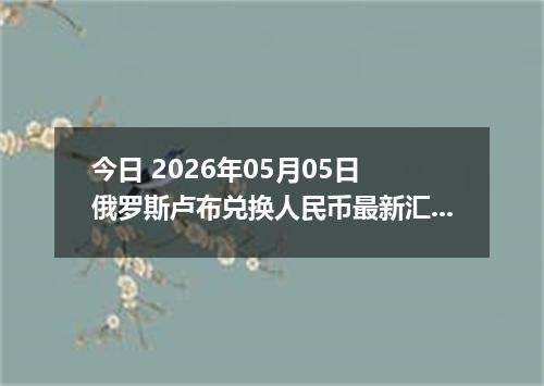 今日 2026年05月05日 俄罗斯卢布兑换人民币最新汇率行情