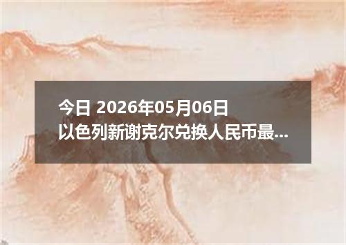 今日 2026年05月06日 以色列新谢克尔兑换人民币最新汇率行情