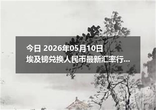 今日 2026年05月10日 埃及镑兑换人民币最新汇率行情