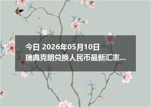 今日 2026年05月10日 瑞典克朗兑换人民币最新汇率行情