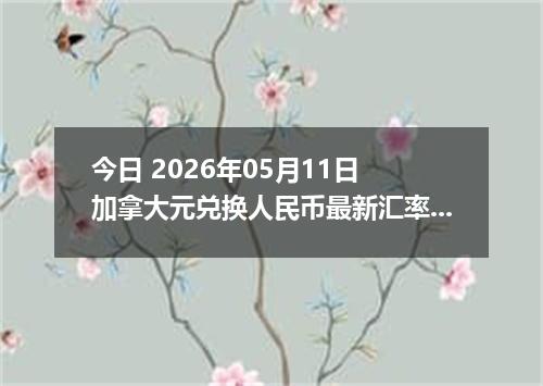 今日 2026年05月11日 加拿大元兑换人民币最新汇率行情