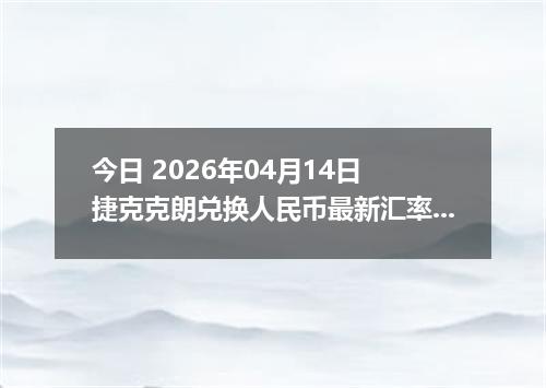 今日 2026年04月14日 捷克克朗兑换人民币最新汇率行情