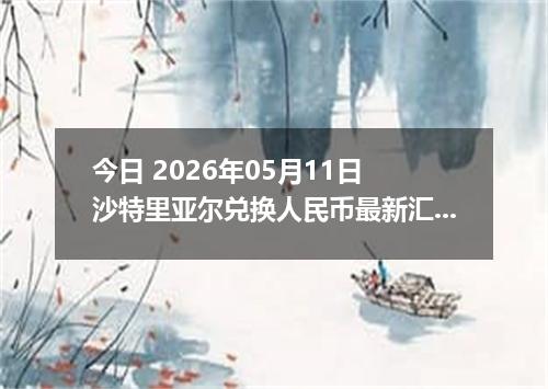 今日 2026年05月11日 沙特里亚尔兑换人民币最新汇率行情