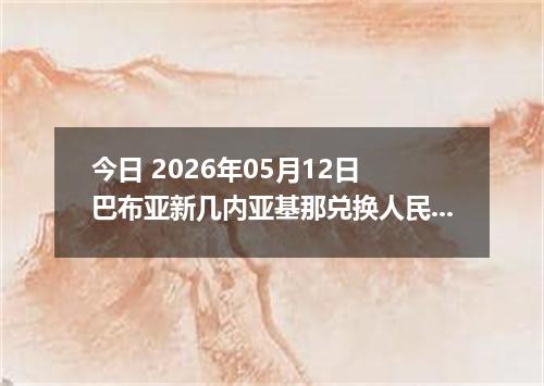 今日 2026年05月12日 巴布亚新几内亚基那兑换人民币最新汇率行情