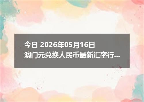 今日 2026年05月16日 澳门元兑换人民币最新汇率行情