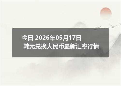 今日 2026年05月17日 韩元兑换人民币最新汇率行情