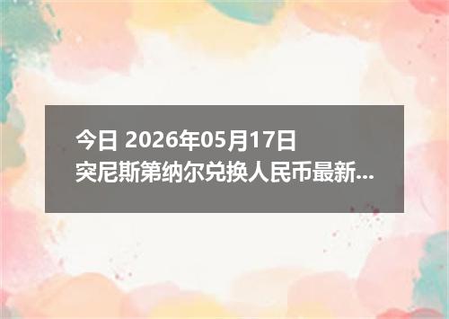 今日 2026年05月17日 突尼斯第纳尔兑换人民币最新汇率行情