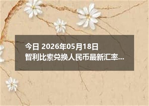 今日 2026年05月18日 智利比索兑换人民币最新汇率行情