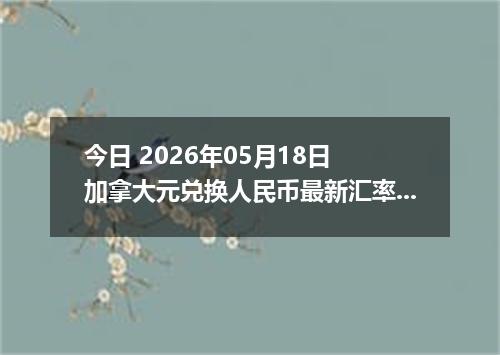 今日 2026年05月18日 加拿大元兑换人民币最新汇率行情