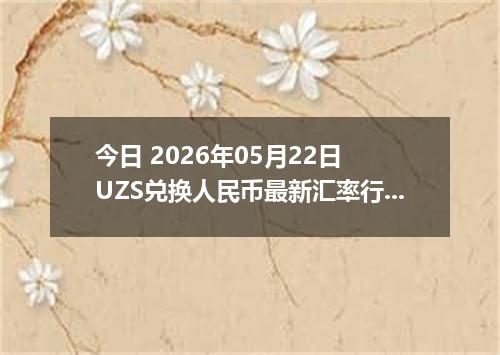 今日 2026年05月22日 UZS兑换人民币最新汇率行情