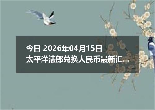 今日 2026年04月15日 太平洋法郎兑换人民币最新汇率行情