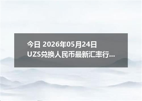 今日 2026年05月24日 UZS兑换人民币最新汇率行情