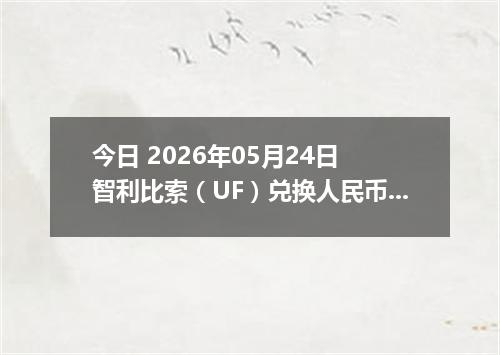 今日 2026年05月24日 智利比索（UF）兑换人民币最新汇率行情