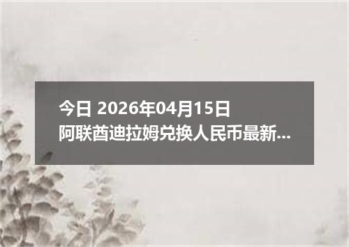 今日 2026年04月15日 阿联酋迪拉姆兑换人民币最新汇率行情