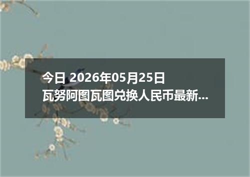 今日 2026年05月25日 瓦努阿图瓦图兑换人民币最新汇率行情