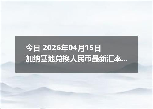 今日 2026年04月15日 加纳塞地兑换人民币最新汇率行情