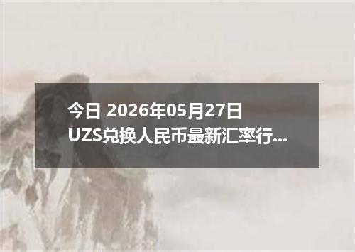 今日 2026年05月27日 UZS兑换人民币最新汇率行情