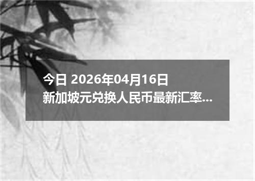 今日 2026年04月16日 新加坡元兑换人民币最新汇率行情