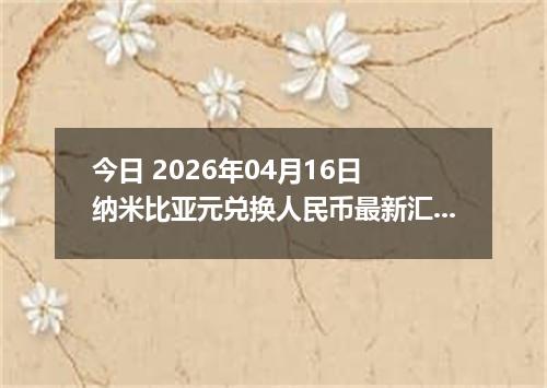 今日 2026年04月16日 纳米比亚元兑换人民币最新汇率行情