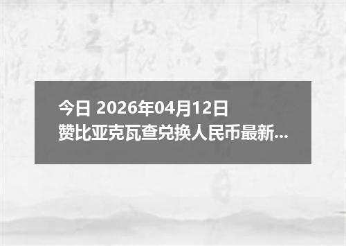 今日 2026年04月12日 赞比亚克瓦查兑换人民币最新汇率行情