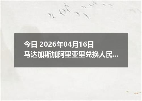 今日 2026年04月16日 马达加斯加阿里亚里兑换人民币最新汇率行情