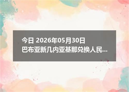 今日 2026年05月30日 巴布亚新几内亚基那兑换人民币最新汇率行情