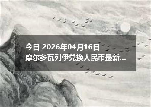 今日 2026年04月16日 摩尔多瓦列伊兑换人民币最新汇率行情