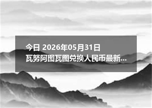 今日 2026年05月31日 瓦努阿图瓦图兑换人民币最新汇率行情