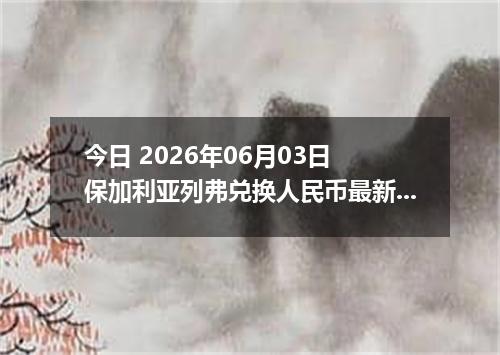 今日 2026年06月03日 保加利亚列弗兑换人民币最新汇率行情