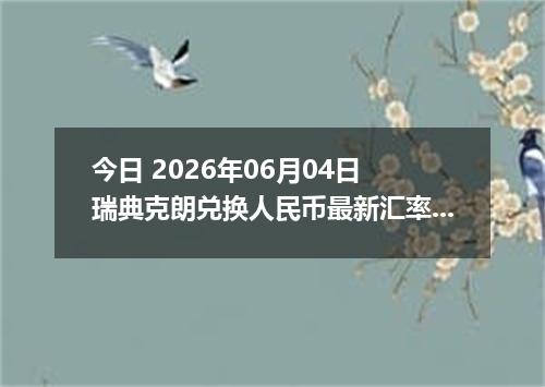 今日 2026年06月04日 瑞典克朗兑换人民币最新汇率行情
