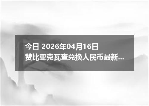 今日 2026年04月16日 赞比亚克瓦查兑换人民币最新汇率行情