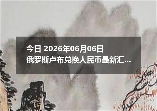 今日 2026年06月06日 俄罗斯卢布兑换人民币最新汇率行情