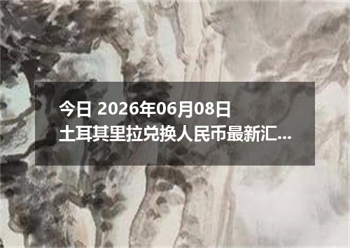 今日 2026年06月08日 土耳其里拉兑换人民币最新汇率行情