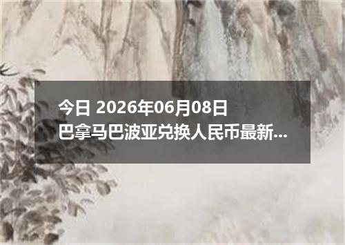 今日 2026年06月08日 巴拿马巴波亚兑换人民币最新汇率行情