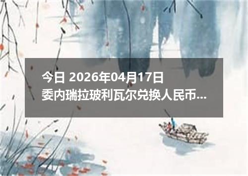 今日 2026年04月17日 委内瑞拉玻利瓦尔兑换人民币最新汇率行情