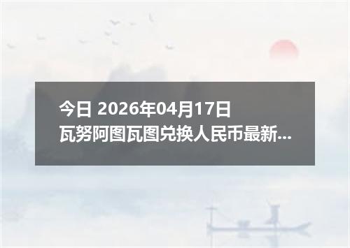 今日 2026年04月17日 瓦努阿图瓦图兑换人民币最新汇率行情