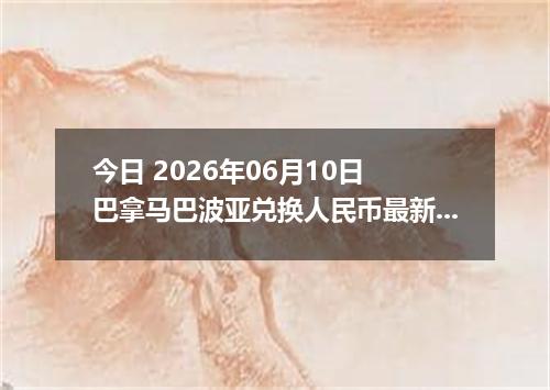 今日 2026年06月10日 巴拿马巴波亚兑换人民币最新汇率行情