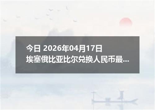 今日 2026年04月17日 埃塞俄比亚比尔兑换人民币最新汇率行情