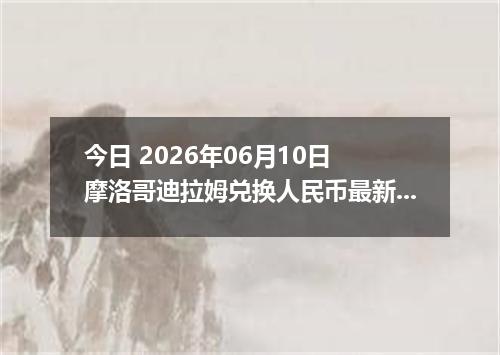 今日 2026年06月10日 摩洛哥迪拉姆兑换人民币最新汇率行情
