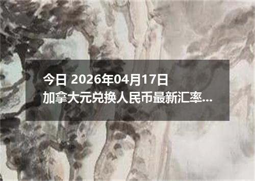 今日 2026年04月17日 加拿大元兑换人民币最新汇率行情
