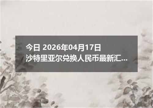 今日 2026年04月17日 沙特里亚尔兑换人民币最新汇率行情